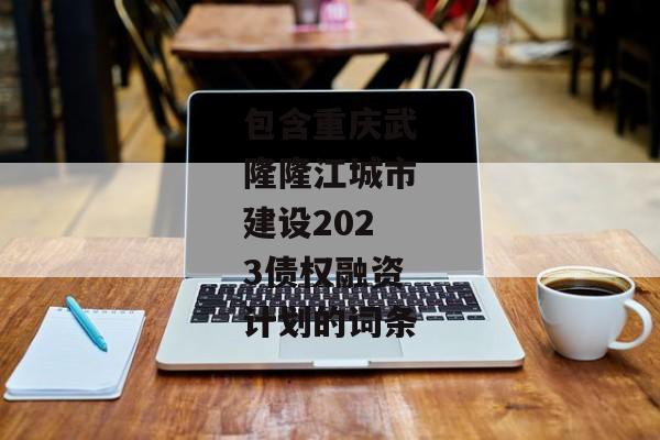 包含重庆武隆隆江城市建设2023债权融资计划的词条-第1张图片-信托定融返点网