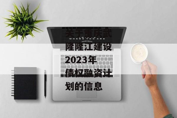关于重庆武隆隆江建设2023年债权融资计划的信息-第1张图片-信托定融返点网