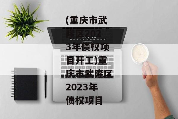 (重庆市武隆区2023年债权项目开工)重庆市武隆区2023年债权项目