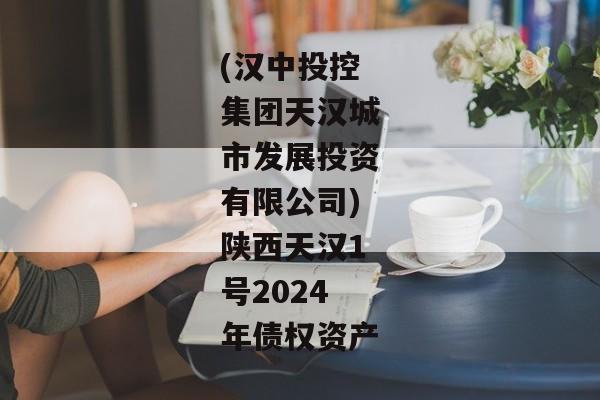 (汉中投控集团天汉城市发展投资有限公司)陕西天汉1号2024年债权资产
