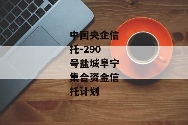中国央企信托-290号盐城阜宁集合资金信托计划