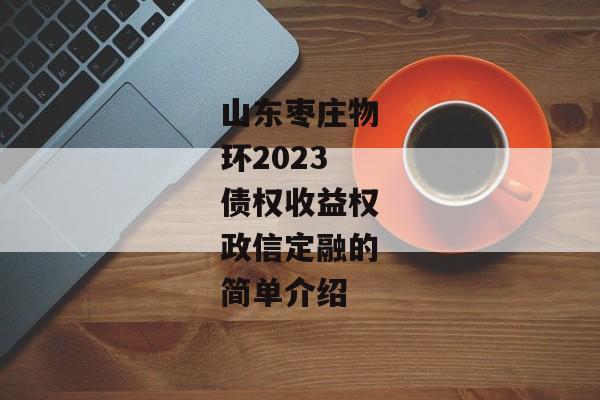 山东枣庄物环2023债权收益权政信定融的简单介绍