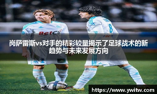 岗萨雷斯vs对手的精彩较量揭示了足球战术的新趋势与未来发展方向