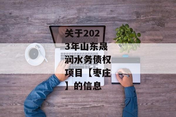 关于2023年山东晟润水务债权项目【枣庄】的信息-第1张图片-信托定融返点网