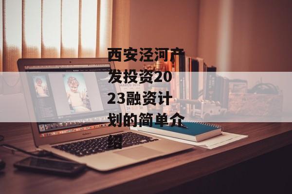 西安泾河产发投资2023融资计划的简单介绍