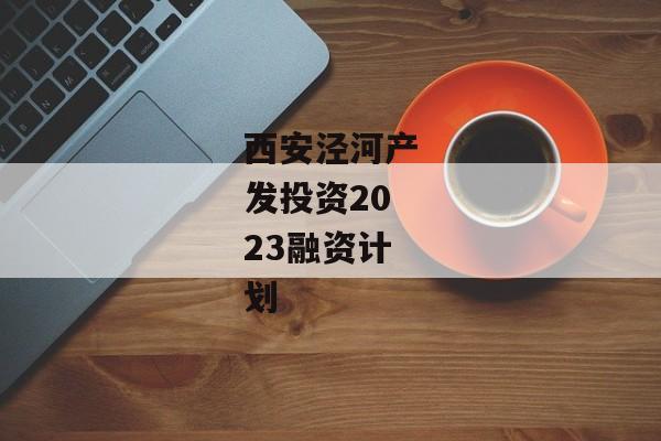 西安泾河产发投资2023融资计划-第1张图片-信托定融返点网