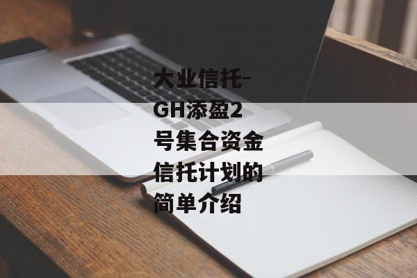 大业信托-GH添盈2号集合资金信托计划的简单介绍